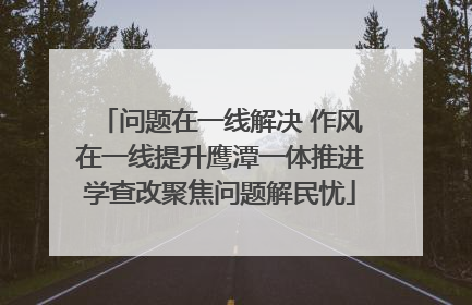 问题在一线解决 作风在一线提升鹰潭一体推进学查改聚焦问题解民忧