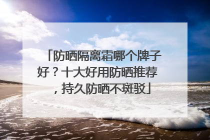 防晒隔离霜哪个牌子好？十大好用防晒推荐，持久防晒不斑驳