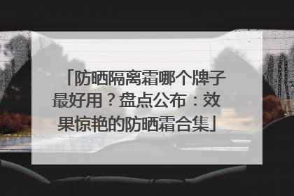 防晒隔离霜哪个牌子最好用？盘点公布：效果惊艳的防晒霜合集