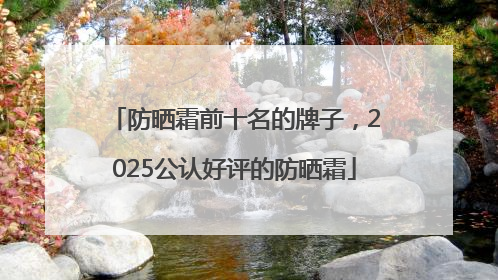防晒霜前十名的牌子，2025公认好评的防晒霜