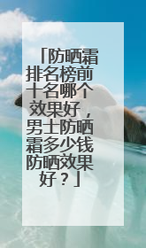 防晒霜排名榜前十名哪个效果好，男士防晒霜多少钱防晒效果好？