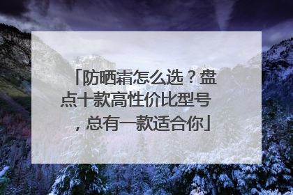 防晒霜怎么选？盘点十款高性价比型号，总有一款适合你