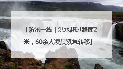 防汛一线｜洪水超过路面2米，60余人凌晨紧急转移