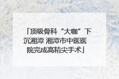 顶级骨科“大咖”下沉湘潭 湘潭市中医医院完成高精尖手术