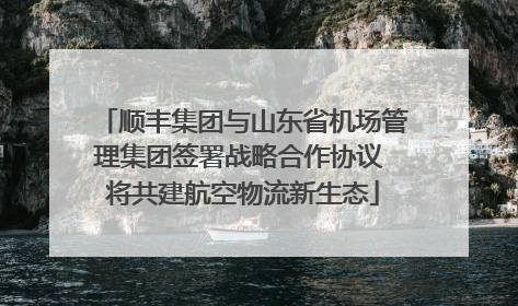 顺丰集团与山东省机场管理集团签署战略合作协议 将共建航空物流新生态