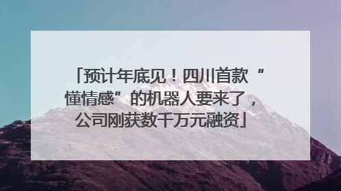 预计年底见！四川首款“懂情感”的机器人要来了，公司刚获数千万元融资