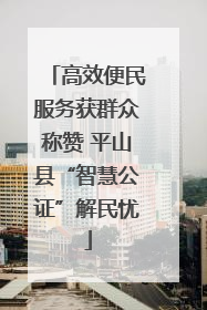 高效便民服务获群众称赞 平山县“智慧公证”解民忧