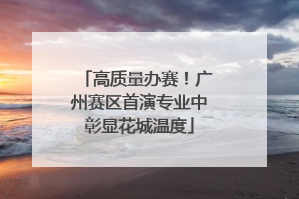 高质量办赛！广州赛区首演专业中彰显花城温度