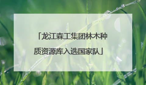 龙江森工集团林木种质资源库入选国家队
