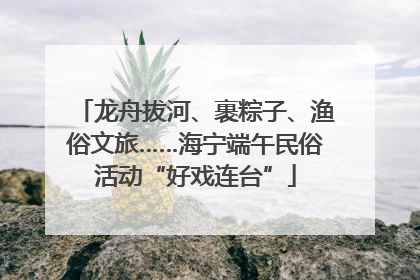 龙舟拔河、裹粽子、渔俗文旅……海宁端午民俗活动“好戏连台”