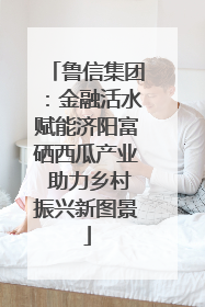 鲁信集团：金融活水赋能济阳富硒西瓜产业 助力乡村振兴新图景