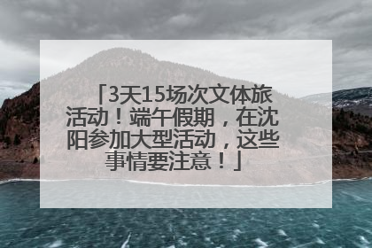 3天15场次文体旅活动！端午假期，在沈阳参加大型活动，这些事情要注意！