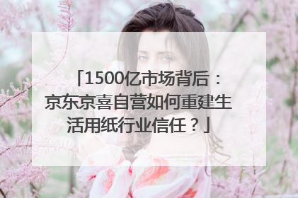 1500亿市场背后：京东京喜自营如何重建生活用纸行业信任？