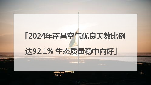 2024年南昌空气优良天数比例达92.1% 生态质量稳中向好