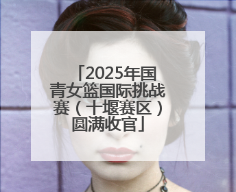 2025年国青女篮国际挑战赛（十堰赛区）圆满收官