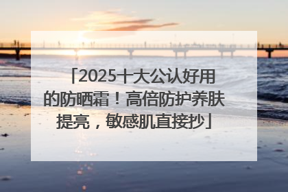 2025十大公认好用的防晒霜！高倍防护养肤提亮，敏感肌直接抄