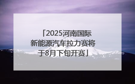 2025河南国际新能源汽车拉力赛将于8月下旬开赛