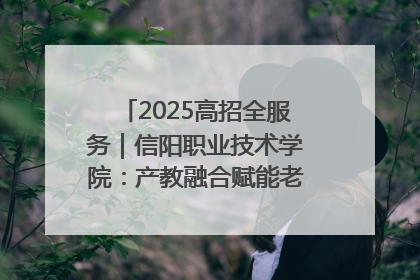 2025高招全服务｜信阳职业技术学院：产教融合赋能老区高质量发展