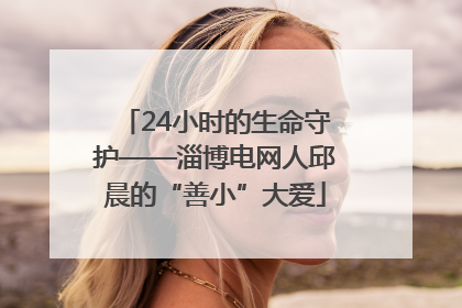 24小时的生命守护——淄博电网人邱晨的“善小”大爱