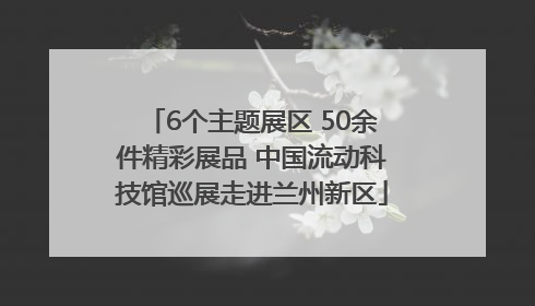 6个主题展区 50余件精彩展品 中国流动科技馆巡展走进兰州新区