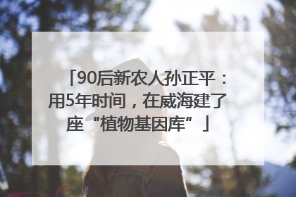 90后新农人孙正平：用5年时间，在威海建了座“植物基因库”
